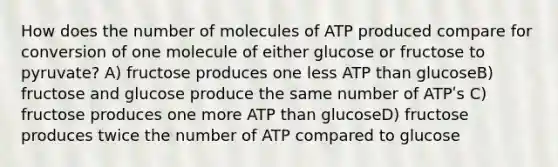 How does the number of molecules of ATP produced compare for conversion of one molecule of either glucose or fructose to pyruvate? A) fructose produces one less ATP than glucoseB) fructose and glucose produce the same number of ATPʹs C) fructose produces one more ATP than glucoseD) fructose produces twice the number of ATP compared to glucose