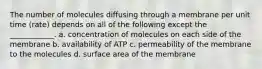 The number of molecules diffusing through a membrane per unit time (rate) depends on all of the following except the ____________. a. concentration of molecules on each side of the membrane b. availability of ATP c. permeability of the membrane to the molecules d. surface area of the membrane