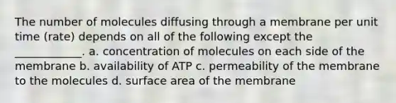 The number of molecules diffusing through a membrane per unit time (rate) depends on all of the following except the ____________. a. concentration of molecules on each side of the membrane b. availability of ATP c. permeability of the membrane to the molecules d. surface area of the membrane