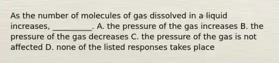 As the number of molecules of gas dissolved in a liquid increases, __________. A. the pressure of the gas increases B. the pressure of the gas decreases C. the pressure of the gas is not affected D. none of the listed responses takes place