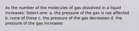 As the number of the molecules of gas dissolved in a liquid increases: Select one: a. the pressure of the gas is not affected b. none of these c. the pressure of the gas decreases d. the pressure of the gas increases