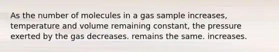 As the number of molecules in a gas sample increases, temperature and volume remaining constant, the pressure exerted by the gas decreases. remains the same. increases.