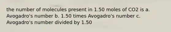 the number of molecules present in 1.50 moles of CO2 is a. Avogadro's number b. 1.50 times Avogadro's number c. Avogadro's number divided by 1.50