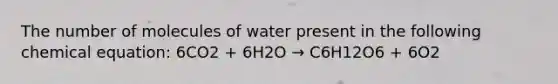 The number of molecules of water present in the following chemical equation: 6CO2 + 6H2O → C6H12O6 + 6O2