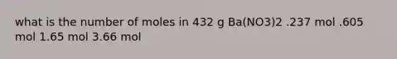 what is the number of moles in 432 g Ba(NO3)2 .237 mol .605 mol 1.65 mol 3.66 mol