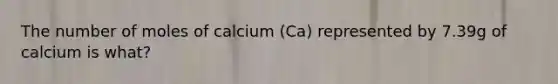 The number of moles of calcium (Ca) represented by 7.39g of calcium is what?