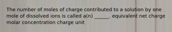 The number of moles of charge contributed to a solution by one mole of dissolved ions is called a(n) ______. equivalent net charge molar concentration charge unit