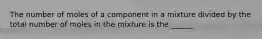 The number of moles of a component in a mixture divided by the total number of moles in the mixture is the ______