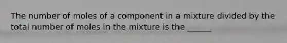 The number of moles of a component in a mixture divided by the total number of moles in the mixture is the ______