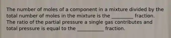 The number of moles of a component in a mixture divided by the total number of moles in the mixture is the _________ fraction. The ratio of the partial pressure a single gas contributes and total pressure is equal to the ___________ fraction.