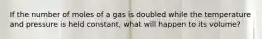 If the number of moles of a gas is doubled while the temperature and pressure is held constant, what will happen to its volume?