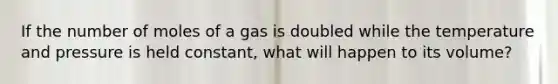 If the number of moles of a gas is doubled while the temperature and pressure is held constant, what will happen to its volume?