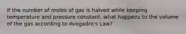 If the number of moles of gas is halved while keeping temperature and pressure constant, what happens to the volume of the gas according to Avogadro's Law?