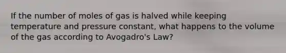 If the number of moles of gas is halved while keeping temperature and pressure constant, what happens to the volume of the gas according to <a href='https://www.questionai.com/knowledge/kKAZCdZu0i-avogadros-law' class='anchor-knowledge'>avogadro's law</a>?