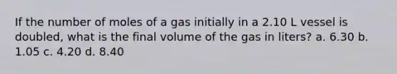 If the number of moles of a gas initially in a 2.10 L vessel is doubled, what is the final volume of the gas in liters? a. 6.30 b. 1.05 c. 4.20 d. 8.40