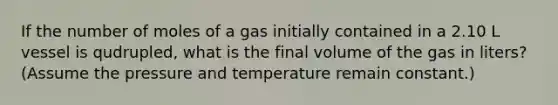 If the number of moles of a gas initially contained in a 2.10 L vessel is qudrupled, what is the final volume of the gas in liters? (Assume the pressure and temperature remain constant.)