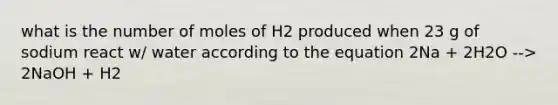 what is the number of moles of H2 produced when 23 g of sodium react w/ water according to the equation 2Na + 2H2O --> 2NaOH + H2