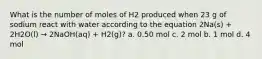 What is the number of moles of H2 produced when 23 g of sodium react with water according to the equation 2Na(s) + 2H2O(l) → 2NaOH(aq) + H2(g)? a. 0.50 mol c. 2 mol b. 1 mol d. 4 mol