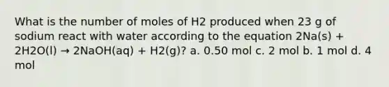 What is the number of moles of H2 produced when 23 g of sodium react with water according to the equation 2Na(s) + 2H2O(l) → 2NaOH(aq) + H2(g)? a. 0.50 mol c. 2 mol b. 1 mol d. 4 mol