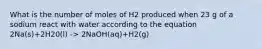 What is the number of moles of H2 produced when 23 g of a sodium react with water according to the equation 2Na(s)+2H20(l) -> 2NaOH(aq)+H2(g)