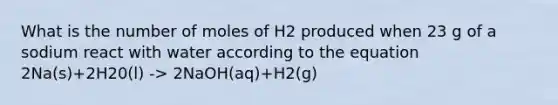 What is the number of moles of H2 produced when 23 g of a sodium react with water according to the equation 2Na(s)+2H20(l) -> 2NaOH(aq)+H2(g)