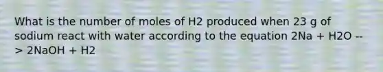 What is the number of moles of H2 produced when 23 g of sodium react with water according to the equation 2Na + H2O --> 2NaOH + H2