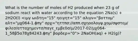 What is the number of moles of H2 produced when 23 g of sodium react with water according to the equation 2Na(s) + 2H2O(l) 2NaOH(aq) + H2(g)?