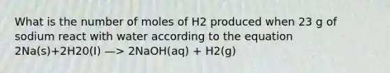 What is the number of moles of H2 produced when 23 g of sodium react with water according to the equation 2Na(s)+2H20(I) —> 2NaOH(aq) + H2(g)