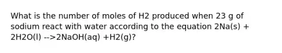 What is the number of moles of H2 produced when 23 g of sodium react with water according to the equation 2Na(s) + 2H2O(l) -->2NaOH(aq) +H2(g)?