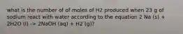 what is the number of of moles of H2 produced when 23 g of sodium react with water according to the equation 2 Na (s) + 2H2O (l) -> 2NaOH (aq) + H2 (g)?