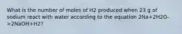 What is the number of moles of H2 produced when 23 g of sodium react with water according to the equation 2Na+2H2O->2NaOH+H2?