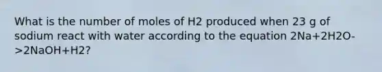 What is the number of moles of H2 produced when 23 g of sodium react with water according to the equation 2Na+2H2O->2NaOH+H2?