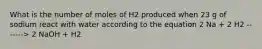 What is the number of moles of H2 produced when 23 g of sodium react with water according to the equation 2 Na + 2 H2 -------> 2 NaOH + H2