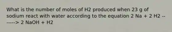 What is the number of moles of H2 produced when 23 g of sodium react with water according to the equation 2 Na + 2 H2 -------> 2 NaOH + H2