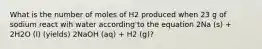 What is the number of moles of H2 produced when 23 g of sodium react wih water according to the equation 2Na (s) + 2H2O (l) (yields) 2NaOH (aq) + H2 (g)?