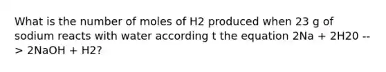 What is the number of moles of H2 produced when 23 g of sodium reacts with water according t the equation 2Na + 2H20 --> 2NaOH + H2?