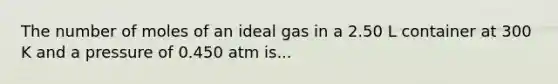 The number of moles of an ideal gas in a 2.50 L container at 300 K and a pressure of 0.450 atm is...