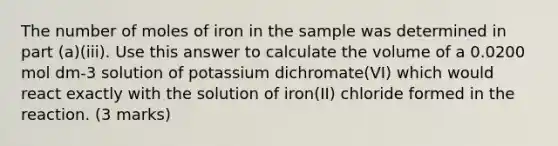 The number of moles of iron in the sample was determined in part (a)(iii). Use this answer to calculate the volume of a 0.0200 mol dm-3 solution of potassium dichromate(VI) which would react exactly with the solution of iron(II) chloride formed in the reaction. (3 marks)