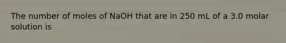 The number of moles of NaOH that are in 250 mL of a 3.0 molar solution is