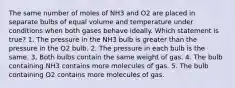 The same number of moles of NH3 and O2 are placed in separate bulbs of equal volume and temperature under conditions when both gases behave ideally. Which statement is true? 1. The pressure in the NH3 bulb is greater than the pressure in the O2 bulb. 2. The pressure in each bulb is the same. 3. Both bulbs contain the same weight of gas. 4. The bulb containing NH3 contains more molecules of gas. 5. The bulb containing O2 contains more molecules of gas.