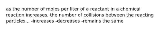 as the number of moles per liter of a reactant in a chemical reaction increases, the number of collisions between the reacting particles... -increases -decreases -remains the same