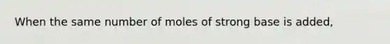 When the same number of moles of strong base is added,