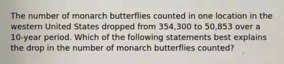 The number of monarch butterflies counted in one location in the western United States dropped from 354,300 to 50,853 over a 10-year period. Which of the following statements best explains the drop in the number of monarch butterflies counted?