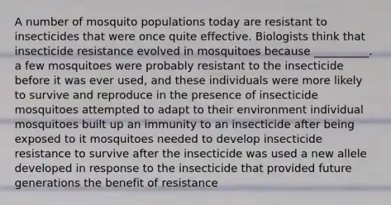 A number of mosquito populations today are resistant to insecticides that were once quite effective. Biologists think that insecticide resistance evolved in mosquitoes because __________. a few mosquitoes were probably resistant to the insecticide before it was ever used, and these individuals were more likely to survive and reproduce in the presence of insecticide mosquitoes attempted to adapt to their environment individual mosquitoes built up an immunity to an insecticide after being exposed to it mosquitoes needed to develop insecticide resistance to survive after the insecticide was used a new allele developed in response to the insecticide that provided future generations the benefit of resistance