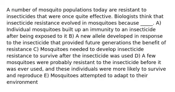 A number of mosquito populations today are resistant to insecticides that were once quite effective. Biologists think that insecticide resistance evolved in mosquitoes because _____. A) Individual mosquitoes built up an immunity to an insecticide after being exposed to it B) A new allele developed in response to the insecticide that provided future generations the benefit of resistance C) Mosquitoes needed to develop insecticide resistance to survive after the insecticide was used D) A few mosquitoes were probably resistant to the insecticide before it was ever used, and these individuals were more likely to survive and reproduce E) Mosquitoes attempted to adapt to their environment