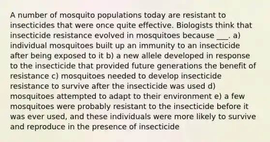 A number of mosquito populations today are resistant to insecticides that were once quite effective. Biologists think that insecticide resistance evolved in mosquitoes because ___. a) individual mosquitoes built up an immunity to an insecticide after being exposed to it b) a new allele developed in response to the insecticide that provided future generations the benefit of resistance c) mosquitoes needed to develop insecticide resistance to survive after the insecticide was used d) mosquitoes attempted to adapt to their environment e) a few mosquitoes were probably resistant to the insecticide before it was ever used, and these individuals were more likely to survive and reproduce in the presence of insecticide