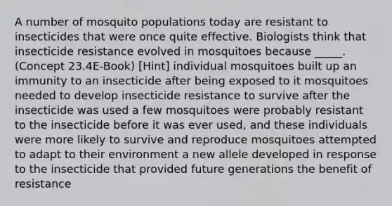 A number of mosquito populations today are resistant to insecticides that were once quite effective. Biologists think that insecticide resistance evolved in mosquitoes because _____. (Concept 23.4E-Book) [Hint] individual mosquitoes built up an immunity to an insecticide after being exposed to it mosquitoes needed to develop insecticide resistance to survive after the insecticide was used a few mosquitoes were probably resistant to the insecticide before it was ever used, and these individuals were more likely to survive and reproduce mosquitoes attempted to adapt to their environment a new allele developed in response to the insecticide that provided future generations the benefit of resistance