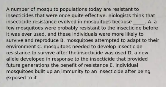 A number of mosquito populations today are resistant to insecticides that were once quite effective. Biologists think that insecticide resistance evolved in mosquitoes because _____. A. a few mosquitoes were probably resistant to the insecticide before it was ever used, and these individuals were more likely to survive and reproduce B. mosquitoes attempted to adapt to their environment C. mosquitoes needed to develop insecticide resistance to survive after the insecticide was used D. a new allele developed in response to the insecticide that provided future generations the benefit of resistance E. individual mosquitoes built up an immunity to an insecticide after being exposed to it