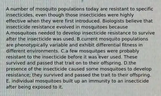 A number of mosquito populations today are resistant to specific insecticides, even though those insecticides were highly effective when they were first introduced. Biologists believe that insecticide resistance evolved in mosquitoes because A.mosquitoes needed to develop insecticide resistance to survive after the insecticide was used. B.current mosquito populations are phenotypically variable and exhibit differential fitness in different environments. C.a few mosquitoes were probably resistant to the insecticide before it was ever used. These survived and passed that trait on to their offspring. D.the presence of the insecticide caused some mosquitoes to develop resistance; they survived and passed the trait to their offspring. E. individual mosquitoes built up an immunity to an insecticide after being exposed to it.