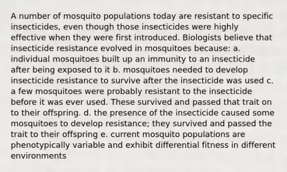 A number of mosquito populations today are resistant to specific insecticides, even though those insecticides were highly effective when they were first introduced. Biologists believe that insecticide resistance evolved in mosquitoes because: a. individual mosquitoes built up an immunity to an insecticide after being exposed to it b. mosquitoes needed to develop insecticide resistance to survive after the insecticide was used c. a few mosquitoes were probably resistant to the insecticide before it was ever used. These survived and passed that trait on to their offspring. d. the presence of the insecticide caused some mosquitoes to develop resistance; they survived and passed the trait to their offspring e. current mosquito populations are phenotypically variable and exhibit differential fitness in different environments